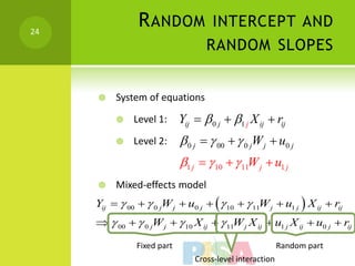 24
                R ANDOM INTERCEPT AND
                                    RANDOM SLOPES


         System of equations

              Level 1:      Yij   0 j  1 j X ij  rij
              Level 2:       0 j   00   0 jW j  u0 j
                             1 j   10   11W j  u1 j
         Mixed-effects model
     Yij   00   0 jW j  u0 j    10   11W j  u1 j  X ij  rij
       00   0 jW j   10 X ij   11W j X ij  u1 j X ij  u0 j  rij

                Fixed part                                 Random part
                                 Cross-level interaction
 