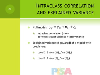 27
             I NTRACLASS CORRELATION
             AND EXPLAINED VARIANCE


        Null model:    yij   00  u0 j  rij
            Intraclass correlation (rho)=
             between-cluster variance / total variance

        Explained variance (R-squared) of a model with
         predictors:
            Level 1: 1 - (var(W)p / var(W)n)

            Level 2: 1 - (var(B)p / var(B)n)
 