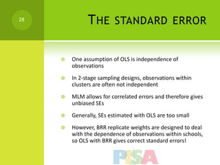 28
               T HE       STANDARD ERROR


        One assumption of OLS is independence of
         observations
        In 2-stage sampling designs, observations within
         clusters are often not independent
        MLM allows for correlated errors and therefore gives
         unbiased SEs
        Generally, SEs estimated with OLS are too small
        However, BRR replicate weights are designed to deal
         with the dependence of observations within schools,
         so OLS with BRR gives correct standard errors!
 