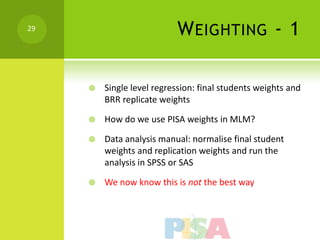 29
                           W EIGHTING - 1

        Single level regression: final students weights and
         BRR replicate weights

        How do we use PISA weights in MLM?

        Data analysis manual: normalise final student
         weights and replication weights and run the
         analysis in SPSS or SAS

        We now know this is not the best way
 