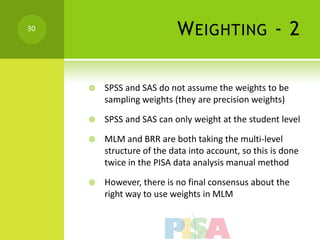 30
                            W EIGHTING - 2

        SPSS and SAS do not assume the weights to be
         sampling weights (they are precision weights)

        SPSS and SAS can only weight at the student level

        MLM and BRR are both taking the multi-level
         structure of the data into account, so this is done
         twice in the PISA data analysis manual method

        However, there is no final consensus about the
         right way to use weights in MLM
 