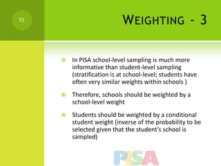 31
                            W EIGHTING - 3

        In PISA school-level sampling is much more
         informative than student-level sampling
         (stratification is at school-level; students have
         often very similar weights within schools )
        Therefore, schools should be weighted by a
         school-level weight
        Students should be weighted by a conditional
         student weight (inverse of the probability to be
         selected given that the student’s school is
         sampled)
 