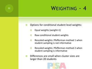 32
                            W EIGHTING - 4

        Options for conditional student level weights:
            Equal weights (weight=1)
            Raw conditional student weights
            Rescaled weights: Pfefferman method 1 when
             student sampling is not informative
            Rescaled weights: Pfefferman method 2 when
             student sampling is informative

        Differences are small when cluster sizes are
         larger than 20 students
 
