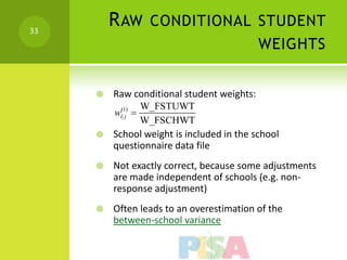 33
         R AW CONDITIONAL STUDENT
                                            WEIGHTS


        Raw conditional student weights:
             W_FSTUWT
         w 
          (1)
          i| j
             W_FSCHWT
        School weight is included in the school
         questionnaire data file
        Not exactly correct, because some adjustments
         are made independent of schools (e.g. non-
         response adjustment)
        Often leads to an overestimation of the
         between-school variance
 