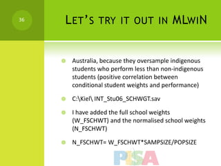 36   L ET ’ S TRY IT OUT IN MLWI N


        Australia, because they oversample indigenous
         students who perform less than non-indigenous
         students (positive correlation between
         conditional student weights and performance)

        C:Kiel INT_Stu06_SCHWGT.sav

        I have added the full school weights
         (W_FSCHWT) and the normalised school weights
         (N_FSCHWT)

        N_FSCHWT= W_FSCHWT*SAMPSIZE/POPSIZE
 