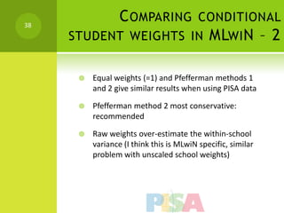 38
           C OMPARING CONDITIONAL
     STUDENT WEIGHTS IN MLWI N – 2


         Equal weights (=1) and Pfefferman methods 1
          and 2 give similar results when using PISA data

         Pfefferman method 2 most conservative:
          recommended

         Raw weights over-estimate the within-school
          variance (I think this is MLwiN specific, similar
          problem with unscaled school weights)
 