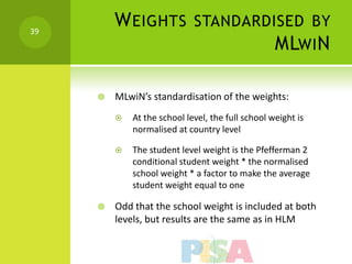 39
         W EIGHTS STANDARDISED BY
                           MLWI N

        MLwiN’s standardisation of the weights:
            At the school level, the full school weight is
             normalised at country level

            The student level weight is the Pfefferman 2
             conditional student weight * the normalised
             school weight * a factor to make the average
             student weight equal to one

        Odd that the school weight is included at both
         levels, but results are the same as in HLM
 
