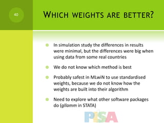 40   W HICH WEIGHTS ARE BETTER ?


        In simulation study the differences in results
         were minimal, but the differences were big when
         using data from some real countries

        We do not know which method is best

        Probably safest in MLwiN to use standardised
         weights, because we do not know how the
         weights are built into their algorithm

        Need to explore what other software packages
         do (gllamm in STATA)
 