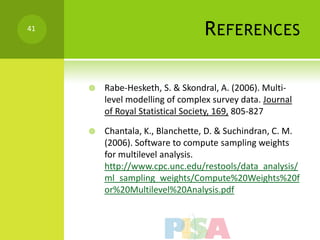 41
                                  R EFERENCES

        Rabe-Hesketh, S. & Skondral, A. (2006). Multi-
         level modelling of complex survey data. Journal
         of Royal Statistical Society, 169, 805-827

        Chantala, K., Blanchette, D. & Suchindran, C. M.
         (2006). Software to compute sampling weights
         for multilevel analysis.
         http://www.cpc.unc.edu/restools/data_analysis/
         ml_sampling_weights/Compute%20Weights%20f
         or%20Multilevel%20Analysis.pdf
 