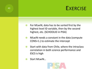 43
                                        E XERCISE

        For MLwiN, data has to be sorted first by the
         highest level ID variable, then by the second
         highest, etc. (SCHOOLID in PISA)

        MLwiN needs a constant in the data (compute
         CONS=1.) to estimate the intercept

        Start with data from Chile, where the intraclass
         correlation in both science performance and
         ESCS is high

        Start MLwiN…
 
