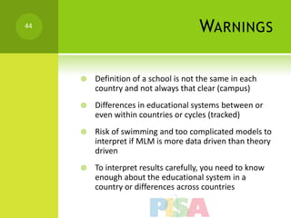 44
                                      WARNINGS

        Definition of a school is not the same in each
         country and not always that clear (campus)
        Differences in educational systems between or
         even within countries or cycles (tracked)
        Risk of swimming and too complicated models to
         interpret if MLM is more data driven than theory
         driven
        To interpret results carefully, you need to know
         enough about the educational system in a
         country or differences across countries
 