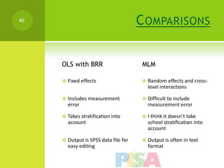 46                                      C OMPARISONS


     OLS with BRR                        MLM

        Fixed effects                      Random effects and cross-
                                             level interactions

        Includes measurement               Difficult to include
         error                               measurement error

        Takes stratification into          I think it doesn’t take
         account                             school stratification into
                                             account

        Output is SPSS data file for       Output is often in text
         easy editing                        format
 