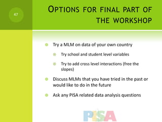 47
     O PTIONS FOR FINAL PART OF
                                 THE WORKSHOP


        Try a MLM on data of your own country
            Try school and student level variables

            Try to add cross level interactions (free the
             slopes)

        Discuss MLMs that you have tried in the past or
         would like to do in the future

        Ask any PISA related data analysis questions
 
