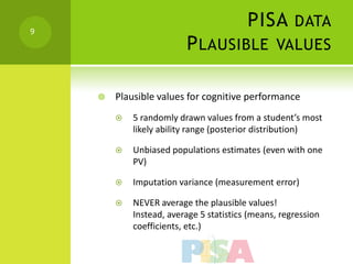9
                                         PISA DATA
                         P LAUSIBLE VALUES

       Plausible values for cognitive performance
           5 randomly drawn values from a student’s most
            likely ability range (posterior distribution)

           Unbiased populations estimates (even with one
            PV)

           Imputation variance (measurement error)

           NEVER average the plausible values!
            Instead, average 5 statistics (means, regression
            coefficients, etc.)
 