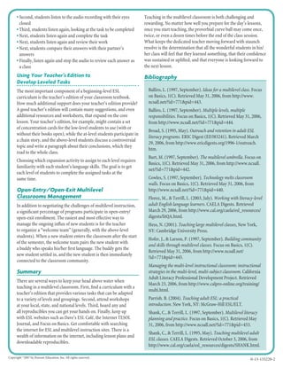• Second, students listen to the audio recording with their eyes
closed
• Third, students listen again, looking at the task to be completed
• Next, students listen again and complete the task
• Next, students listen again and review their work
• Next, students compare their answers with their partner’s
answers
• Finally, listen again and stop the audio to review each answer as
a class
Using Your Teacher’s Edition to
Develop Leveled Tasks
The most important component of a beginning-level ESL
curriculum is the teacher’s edition of your classroom textbook.
How much additional support does your teacher’s edition provide?
A good teacher’s edition will contain many suggestions, and even
additional resources and worksheets, that expand on the core
lesson. Your teacher’s edition, for example, might contain a set
of concentration cards for the low-level students to use (with or
without their books open), while the at-level students participate in
a chain story, and the above-level students discuss a controversial
topic and write a paragraph about their conclusions, which they
read to the whole class.
Choosing which expansion activity to assign to each level requires
familiarity with each student’s language skills. The goal is to get
each level of students to complete the assigned tasks at the
same time.
Open-Entry/Open-Exit Multilevel
Classrooms Management
In addition to negotiating the challenges of multilevel instruction,
a signiﬁcant percentage of programs participate in open-entry/
open-exit enrollment. The easiest and most effective way to
manage the ongoing inﬂux of new students is for the teacher
to organize a “welcome team” (generally, with the above-level
students). When a new student enters the classroom after the start
of the semester, the welcome team pairs the new student with
a buddy who speaks his/her ﬁrst language. The buddy gets the
new student settled in, and the new student is then immediately
connected to the classroom community.
Summary
There are several ways to keep your head above water when
teaching in a multilevel classroom. First, ﬁnd a curriculum with a
teacher’s edition that provides various tasks that can be adapted
to a variety of levels and groupings. Second, attend workshops
at your local, state, and national levels. Third, hoard any and
all reproducibles you can get your hands on. Finally, keep up
with ESL websites such as Dave’s ESL Café, the Internet TESOL
Journal, and Focus on Basics. Get comfortable with searching
the internet for ESL and multilevel instruction sites. There is a
wealth of information on the internet, including lesson plans and
downloadable reproducibles.
Teaching in the multilevel classroom is both challenging and
rewarding. No matter how well you prepare for the day’s lessons,
once you start teaching, the proverbial curve ball may come once,
twice, or even a dozen times before the end of the class session.
What keeps the dedicated teacher moving forward with staunch
resolve is the determination that all the wonderful students in his/
her class will feel that they learned something, that their conﬁdence
was sustained or uplifted, and that everyone is looking forward to
the next lesson.
Bibliography
Balliro, L. (1997, September). Ideas for a multilevel class. Focus
on Basics, 1(C). Retrieved May 31, 2006, from http://www.
ncsall.net/?id=771&pid=443.
Balliro, L. (1997, September). Multiple levels, multiple
responsibilities. Focus on Basics, 1(C). Retrieved May 31, 2006,
from http://www.ncsall.net/?id=771&pid=444.
Broad, S. (1995, May). Outreach and retention in adult ESL
literacy programs. ERIC Digest (ED383241). Retrieved March
29, 2006, from http://www.ericdigests.org/1996-1/outreach.
htm.
Burt, M. (1997, September). The multilevel umbrella. Focus on
Basics, 1(C). Retrieved May 31, 2006, from http://www.ncsall.
net/?id=771&pid=442.
Cowles, S. (1997, September). Technology melts classroom
walls. Focus on Basics, 1(C). Retrieved May 31, 2006, from
http://www.ncsall.net/?id=771&pid=440.
Florez, M., & Terrill, L. (2003, July). Working with literacy-level
adult English language learners. CAELA Digests. Retrieved
March 29, 2006, from http://www.cal.org/caela/esl_resources/
digests/litQA.html.
Hess, N. (2001). Teaching large multilevel classes, New York,
NY: Cambridge University Press.
Hofer, J., & Larson, P. (1997, September). Building community
and skills through multilevel classes. Focus on Basics, 1(C).
Retrieved May 31, 2006, from http://www.ncsall.net/
?id=771&pid=445.
Managing the multi-level instructional classroom: instructional
strategies in the multi-level, multi-subject classroom. California
Adult Literacy Professional Development Project. Retrieved
March 23, 2006, from http://www.calpro-online.org/training/
multi.html.
Parrish. B. (2004). Teaching adult ESL: a practical
introduction. New York, NY: McGraw-Hill ESL/ELT.
Shank, C., & Terrill, L. (1997, September). Multilevel literacy
planning and practice. Focus on Basics, 1(C). Retrieved May
31, 2006, from http://www.ncsall.net/?id=771&pid=453.
Shank, C., & Terrill, L. (1995, May). Teaching multilevel adult
ESL classes. CAELA Digests. Retrieved October 3, 2006, from
http://www.cal.org/caela/esl_resources/digests/SHANK.html.
0-13-135220-2Copyright ©
2007 by Pearson Education, Inc. All rights reserved.
 