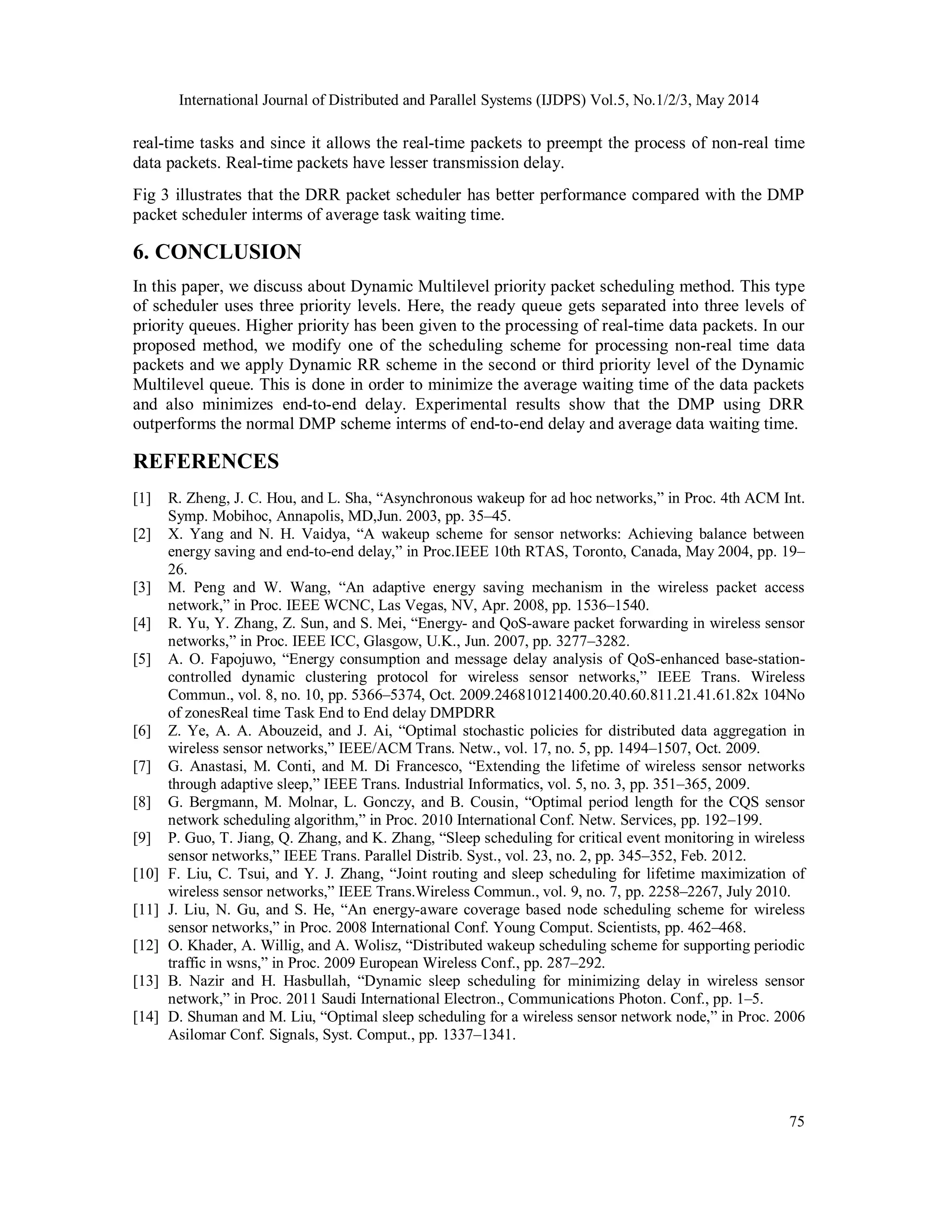 International Journal of Distributed and Parallel Systems (IJDPS) Vol.5, No.1/2/3, May 2014
75
real-time tasks and since it allows the real-time packets to preempt the process of non-real time
data packets. Real-time packets have lesser transmission delay.
Fig 3 illustrates that the DRR packet scheduler has better performance compared with the DMP
packet scheduler interms of average task waiting time.
6. CONCLUSION
In this paper, we discuss about Dynamic Multilevel priority packet scheduling method. This type
of scheduler uses three priority levels. Here, the ready queue gets separated into three levels of
priority queues. Higher priority has been given to the processing of real-time data packets. In our
proposed method, we modify one of the scheduling scheme for processing non-real time data
packets and we apply Dynamic RR scheme in the second or third priority level of the Dynamic
Multilevel queue. This is done in order to minimize the average waiting time of the data packets
and also minimizes end-to-end delay. Experimental results show that the DMP using DRR
outperforms the normal DMP scheme interms of end-to-end delay and average data waiting time.
REFERENCES
[1] R. Zheng, J. C. Hou, and L. Sha, “Asynchronous wakeup for ad hoc networks,” in Proc. 4th ACM Int.
Symp. Mobihoc, Annapolis, MD,Jun. 2003, pp. 35–45.
[2] X. Yang and N. H. Vaidya, “A wakeup scheme for sensor networks: Achieving balance between
energy saving and end-to-end delay,” in Proc.IEEE 10th RTAS, Toronto, Canada, May 2004, pp. 19–
26.
[3] M. Peng and W. Wang, “An adaptive energy saving mechanism in the wireless packet access
network,” in Proc. IEEE WCNC, Las Vegas, NV, Apr. 2008, pp. 1536–1540.
[4] R. Yu, Y. Zhang, Z. Sun, and S. Mei, “Energy- and QoS-aware packet forwarding in wireless sensor
networks,” in Proc. IEEE ICC, Glasgow, U.K., Jun. 2007, pp. 3277–3282.
[5] A. O. Fapojuwo, “Energy consumption and message delay analysis of QoS-enhanced base-station-
controlled dynamic clustering protocol for wireless sensor networks,” IEEE Trans. Wireless
Commun., vol. 8, no. 10, pp. 5366–5374, Oct. 2009.246810121400.20.40.60.811.21.41.61.82x 104No
of zonesReal time Task End to End delay DMPDRR
[6] Z. Ye, A. A. Abouzeid, and J. Ai, “Optimal stochastic policies for distributed data aggregation in
wireless sensor networks,” IEEE/ACM Trans. Netw., vol. 17, no. 5, pp. 1494–1507, Oct. 2009.
[7] G. Anastasi, M. Conti, and M. Di Francesco, “Extending the lifetime of wireless sensor networks
through adaptive sleep,” IEEE Trans. Industrial Informatics, vol. 5, no. 3, pp. 351–365, 2009.
[8] G. Bergmann, M. Molnar, L. Gonczy, and B. Cousin, “Optimal period length for the CQS sensor
network scheduling algorithm,” in Proc. 2010 International Conf. Netw. Services, pp. 192–199.
[9] P. Guo, T. Jiang, Q. Zhang, and K. Zhang, “Sleep scheduling for critical event monitoring in wireless
sensor networks,” IEEE Trans. Parallel Distrib. Syst., vol. 23, no. 2, pp. 345–352, Feb. 2012.
[10] F. Liu, C. Tsui, and Y. J. Zhang, “Joint routing and sleep scheduling for lifetime maximization of
wireless sensor networks,” IEEE Trans.Wireless Commun., vol. 9, no. 7, pp. 2258–2267, July 2010.
[11] J. Liu, N. Gu, and S. He, “An energy-aware coverage based node scheduling scheme for wireless
sensor networks,” in Proc. 2008 International Conf. Young Comput. Scientists, pp. 462–468.
[12] O. Khader, A. Willig, and A. Wolisz, “Distributed wakeup scheduling scheme for supporting periodic
traffic in wsns,” in Proc. 2009 European Wireless Conf., pp. 287–292.
[13] B. Nazir and H. Hasbullah, “Dynamic sleep scheduling for minimizing delay in wireless sensor
network,” in Proc. 2011 Saudi International Electron., Communications Photon. Conf., pp. 1–5.
[14] D. Shuman and M. Liu, “Optimal sleep scheduling for a wireless sensor network node,” in Proc. 2006
Asilomar Conf. Signals, Syst. Comput., pp. 1337–1341.
 