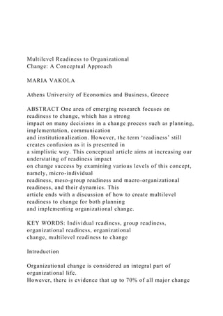 Multilevel Readiness to Organizational
Change: A Conceptual Approach
MARIA VAKOLA
Athens University of Economics and Business, Greece
ABSTRACT One area of emerging research focuses on
readiness to change, which has a strong
impact on many decisions in a change process such as planning,
implementation, communication
and institutionalization. However, the term ‘readiness’ still
creates confusion as it is presented in
a simplistic way. This conceptual article aims at increasing our
understating of readiness impact
on change success by examining various levels of this concept,
namely, micro-individual
readiness, meso-group readiness and macro-organizational
readiness, and their dynamics. This
article ends with a discussion of how to create multilevel
readiness to change for both planning
and implementing organizational change.
KEY WORDS: Individual readiness, group readiness,
organizational readiness, organizational
change, multilevel readiness to change
Introduction
Organizational change is considered an integral part of
organizational life.
However, there is evidence that up to 70% of all major change
 