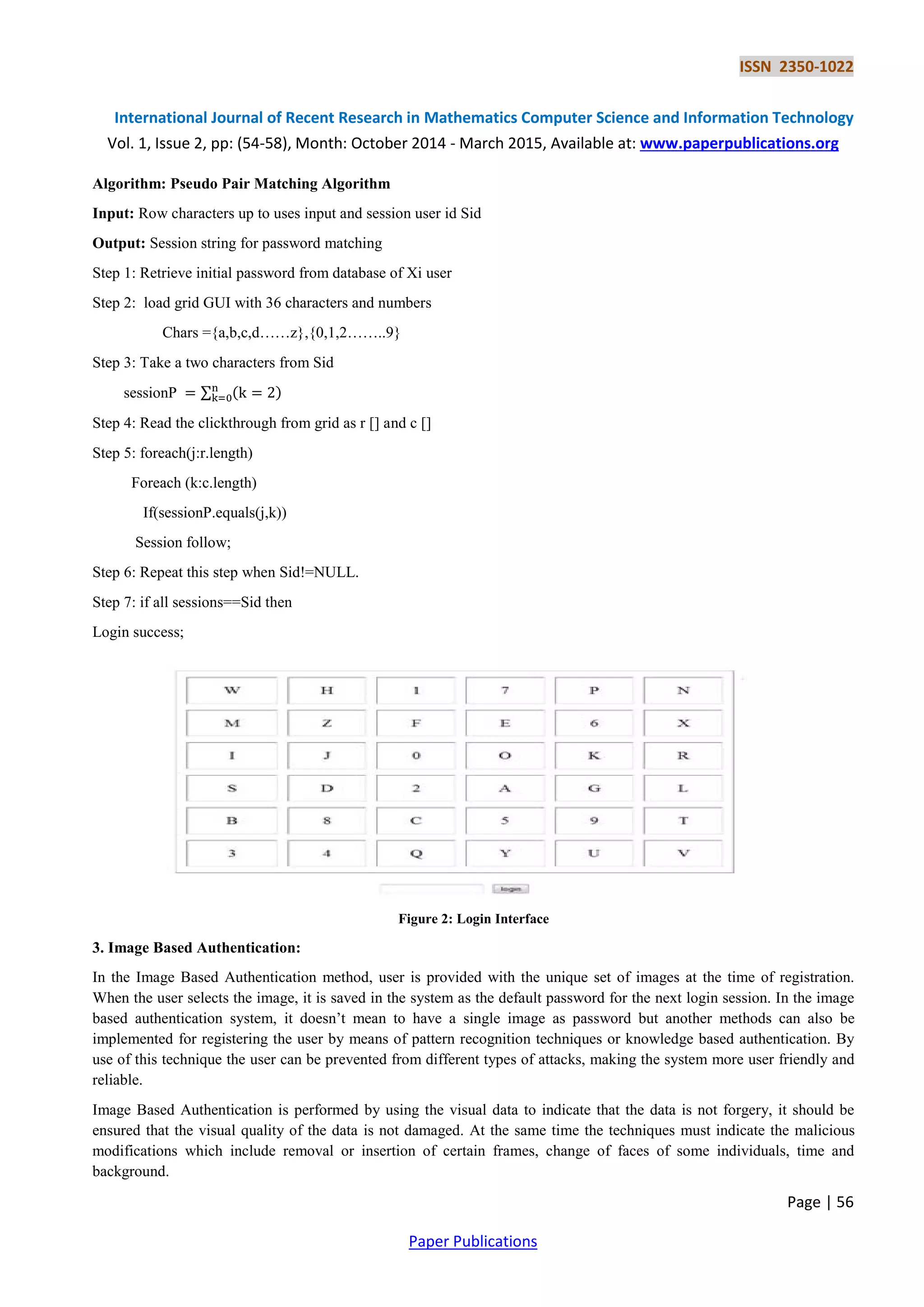 ISSN 2350-1022
International Journal of Recent Research in Mathematics Computer Science and Information Technology
Vol. 1, Issue 2, pp: (54-58), Month: October 2014 - March 2015, Available at: www.paperpublications.org
Page | 56
Paper Publications
Algorithm: Pseudo Pair Matching Algorithm
Input: Row characters up to uses input and session user id Sid
Output: Session string for password matching
Step 1: Retrieve initial password from database of Xi user
Step 2: load grid GUI with 36 characters and numbers
Chars ={a,b,c,d……z},{0,1,2……..9}
Step 3: Take a two characters from Sid
sessionP ∑ ( )
Step 4: Read the clickthrough from grid as r [] and c []
Step 5: foreach(j:r.length)
Foreach (k:c.length)
If(sessionP.equals(j,k))
Session follow;
Step 6: Repeat this step when Sid!=NULL.
Step 7: if all sessions==Sid then
Login success;
Figure 2: Login Interface
3. Image Based Authentication:
In the Image Based Authentication method, user is provided with the unique set of images at the time of registration.
When the user selects the image, it is saved in the system as the default password for the next login session. In the image
based authentication system, it doesn’t mean to have a single image as password but another methods can also be
implemented for registering the user by means of pattern recognition techniques or knowledge based authentication. By
use of this technique the user can be prevented from different types of attacks, making the system more user friendly and
reliable.
Image Based Authentication is performed by using the visual data to indicate that the data is not forgery, it should be
ensured that the visual quality of the data is not damaged. At the same time the techniques must indicate the malicious
modifications which include removal or insertion of certain frames, change of faces of some individuals, time and
background.
 
