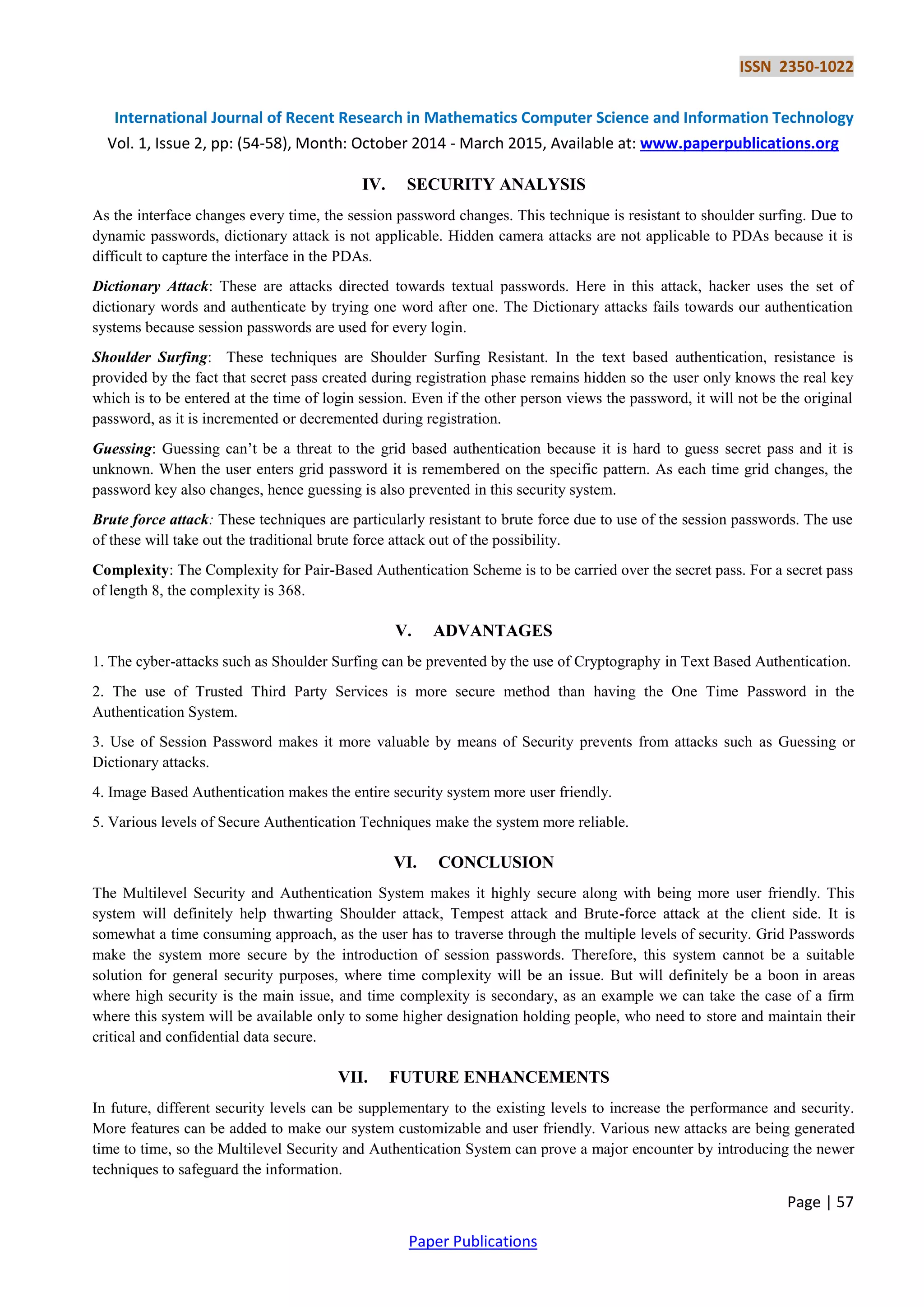 ISSN 2350-1022
International Journal of Recent Research in Mathematics Computer Science and Information Technology
Vol. 1, Issue 2, pp: (54-58), Month: October 2014 - March 2015, Available at: www.paperpublications.org
Page | 57
Paper Publications
IV. SECURITY ANALYSIS
As the interface changes every time, the session password changes. This technique is resistant to shoulder surfing. Due to
dynamic passwords, dictionary attack is not applicable. Hidden camera attacks are not applicable to PDAs because it is
difficult to capture the interface in the PDAs.
Dictionary Attack: These are attacks directed towards textual passwords. Here in this attack, hacker uses the set of
dictionary words and authenticate by trying one word after one. The Dictionary attacks fails towards our authentication
systems because session passwords are used for every login.
Shoulder Surfing: These techniques are Shoulder Surfing Resistant. In the text based authentication, resistance is
provided by the fact that secret pass created during registration phase remains hidden so the user only knows the real key
which is to be entered at the time of login session. Even if the other person views the password, it will not be the original
password, as it is incremented or decremented during registration.
Guessing: Guessing can’t be a threat to the grid based authentication because it is hard to guess secret pass and it is
unknown. When the user enters grid password it is remembered on the specific pattern. As each time grid changes, the
password key also changes, hence guessing is also prevented in this security system.
Brute force attack: These techniques are particularly resistant to brute force due to use of the session passwords. The use
of these will take out the traditional brute force attack out of the possibility.
Complexity: The Complexity for Pair-Based Authentication Scheme is to be carried over the secret pass. For a secret pass
of length 8, the complexity is 368.
V. ADVANTAGES
1. The cyber-attacks such as Shoulder Surfing can be prevented by the use of Cryptography in Text Based Authentication.
2. The use of Trusted Third Party Services is more secure method than having the One Time Password in the
Authentication System.
3. Use of Session Password makes it more valuable by means of Security prevents from attacks such as Guessing or
Dictionary attacks.
4. Image Based Authentication makes the entire security system more user friendly.
5. Various levels of Secure Authentication Techniques make the system more reliable.
VI. CONCLUSION
The Multilevel Security and Authentication System makes it highly secure along with being more user friendly. This
system will definitely help thwarting Shoulder attack, Tempest attack and Brute-force attack at the client side. It is
somewhat a time consuming approach, as the user has to traverse through the multiple levels of security. Grid Passwords
make the system more secure by the introduction of session passwords. Therefore, this system cannot be a suitable
solution for general security purposes, where time complexity will be an issue. But will definitely be a boon in areas
where high security is the main issue, and time complexity is secondary, as an example we can take the case of a firm
where this system will be available only to some higher designation holding people, who need to store and maintain their
critical and confidential data secure.
VII. FUTURE ENHANCEMENTS
In future, different security levels can be supplementary to the existing levels to increase the performance and security.
More features can be added to make our system customizable and user friendly. Various new attacks are being generated
time to time, so the Multilevel Security and Authentication System can prove a major encounter by introducing the newer
techniques to safeguard the information.
 