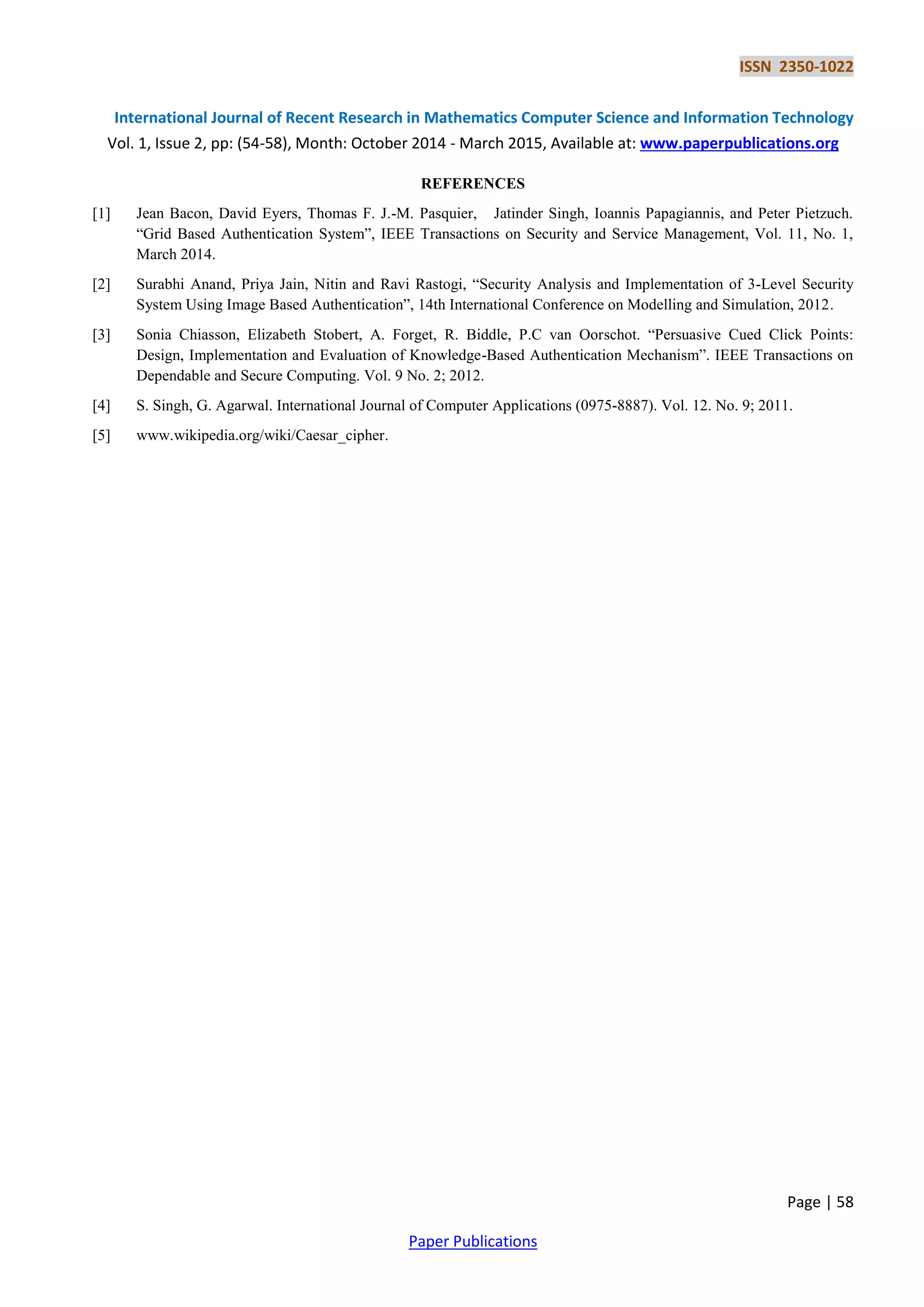 ISSN 2350-1022
International Journal of Recent Research in Mathematics Computer Science and Information Technology
Vol. 1, Issue 2, pp: (54-58), Month: October 2014 - March 2015, Available at: www.paperpublications.org
Page | 58
Paper Publications
REFERENCES
[1] Jean Bacon, David Eyers, Thomas F. J.-M. Pasquier, Jatinder Singh, Ioannis Papagiannis, and Peter Pietzuch.
“Grid Based Authentication System”, IEEE Transactions on Security and Service Management, Vol. 11, No. 1,
March 2014.
[2] Surabhi Anand, Priya Jain, Nitin and Ravi Rastogi, “Security Analysis and Implementation of 3-Level Security
System Using Image Based Authentication”, 14th International Conference on Modelling and Simulation, 2012.
[3] Sonia Chiasson, Elizabeth Stobert, A. Forget, R. Biddle, P.C van Oorschot. “Persuasive Cued Click Points:
Design, Implementation and Evaluation of Knowledge-Based Authentication Mechanism”. IEEE Transactions on
Dependable and Secure Computing. Vol. 9 No. 2; 2012.
[4] S. Singh, G. Agarwal. International Journal of Computer Applications (0975-8887). Vol. 12. No. 9; 2011.
[5] www.wikipedia.org/wiki/Caesar_cipher.
 