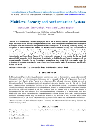 ISSN 2350-1022
International Journal of Recent Research in Mathematics Computer Science and Information Technology
Vol. 1, Issue 2, pp: (54-58), Month: October 2014 - March 2015, Available at: www.paperpublications.org
Page | 54
Paper Publications
Multilevel Security and Authentication System
Pratik Anap1
, Sanjay Gholap2
, Prasad Anpat3
, Abhijit Bhapkar4
1,2,3,4
Department of Computer Engineering, SKN Sinhgad Institute of Technology and Science, Lonavala,
University of Pune, India
Abstract: In an online security, authentication plays a crucial role in shielding resources against unauthorized and
illegal use of information. Authentication processes may differ from simple password based authentication system
to complex, costly and computation strengthened authentication systems. In recent days, increasing security has
always been an important issue since Internet and Web Development came into actuality. Text based password is
not enough to counter such problems, which is also an obsolete approach now. Consequently, this demands the
need for something more secure along with being more user-friendly. Therefore, we have strained to rise the
security by involving a multiple level security tactic, involving Text based using Cryptography, Grid
Authentication and Image Based Password. The cryptography technique is very essential for the text based
password while encrypting it with the principle of substitution method like Caesar Cipher. Session passwords are
also necessary for eliminating the time factor attacks such as Brute Force attack. Grid Authentication makes the
system more dynamic due ever changing nature. Image based authentication makes the system more user friendly,
reliable and secure.
Keywords: Cryptography, Grid Authentication, Image Based Password, Shoulder Attack.
I. INTRODUCTION
In Information and Network Security, authentication is an important term for dealing with the secure and confidential
information which is of prime importance. Information can be protected with the help of passwords. These days’
passwords are more than just a key. They serve several purposes. They safeguard our privacy, keeping our sensitive
information sheltered. Passwords authenticate us to a machine to prove our identity-a secret key that only we should
know. They also enforce non disclaimer, preventing us from later declining the legitimacy of transactions authenticated
with our passwords. Our username identifies us and the password validates us. But passwords have some flaws: more than
one person can possess its knowledge at one time. Moreover, there is a constant threat of losing your password to
someone else with fatal intent. Password thefts can and do happen on a regular basis, so we need to protect them. Now
merely using some random alphabets grouped together with special characters does not assure safety. We need something
mysterious, something different along with being user friendly for our password, to make it secure. Besides being
different it should also be light enough to be remembered by you and equally unbreakable to be hacked by someone else.
The study describes how the system works and how it eliminates the different attacks at client side, by employing the
multilevel security system.
II. EXISTING SYSTEM
The existing security system consists of the simple level of authentication in which the rate of attacks can be at higher
level. The system consists:
1. Simple Text Based Password
2. One Time Password
 