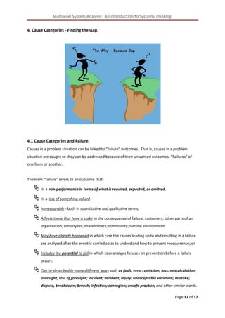 Multilevel System Analysis: An introduction to Systems Thinking.
4. Cause Categories - Finding the Gap.

4.1 Cause Categories and Failure.
Causes in a problem situation can be linked to “failure” outcomes. That is, causes in a problem
situation are sought so they can be addressed because of their unwanted outcomes: “Failures” of
one form or another.

The term “failure” refers to an outcome that:

 Is a non-performance in terms of what is required, expected, or omitted.
 Is a loss of something valued.
 Is measurable - both in quantitative and qualitative terms;
 Affects those that have a stake in the consequence of failure: customers; other parts of an
organisation; employees; shareholders; community; natural environment.

 May have already happened in which case the causes leading up to and resulting in a failure
are analysed after the event is carried so as to understand how to prevent reoccurrence; or

 Includes the potential to fail in which case analysis focuses on prevention before a failure
occurs.

 Can be described in many different ways such as fault, error; omission; loss; miscalculation;
oversight; loss of foresight; incident; accident; injury; unacceptable variation; mistake;
dispute, breakdown; breach; infection; contagion; unsafe practice; and other similar words.
Page 12 of 37

 