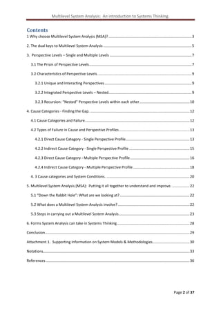 Multilevel System Analysis: An introduction to Systems Thinking.

Contents
1 Why choose Multilevel System Analysis (MSA)? ................................................................................. 3
2. The dual keys to Multilevel System Analysis ...................................................................................... 5
3. Perspective Levels – Single and Multiple Levels ................................................................................ 7
3.1 The Prism of Perspective Levels .................................................................................................... 7
3.2 Characteristics of Perspective Levels. ........................................................................................... 9
3.2.1 Unique and Interacting Perspectives ..................................................................................... 9
3.2.2 Integrated Perspective Levels – Nested ................................................................................. 9
3.2.3 Recursion: “Nested” Perspective Levels within each other ................................................. 10
4. Cause Categories - Finding the Gap. ................................................................................................. 12
4.1 Cause Categories and Failure. ..................................................................................................... 12
4.2 Types of Failure in Cause and Perspective Profiles. .................................................................... 13
4.2.1 Direct Cause Category - Single Perspective Profile .............................................................. 13
4.2.2 Indirect Cause Category - Single Perspective Profile ........................................................... 15
4.2.3 Direct Cause Category - Multiple Perspective Profile .......................................................... 16
4.2.4 Indirect Cause Category - Multiple Perspective Profile ....................................................... 18
4. 3 Cause categories and System Conditions. ................................................................................. 20
5. Multilevel System Analysis (MSA): Putting it all together to understand and improve. ................. 22
5.1 “Down the Rabbit Hole”: What are we looking at? .................................................................... 22
5.2 What does a Multilevel System Analysis involve? ...................................................................... 22
5.3 Steps in carrying out a Multilevel System Analysis ..................................................................... 23
6. Forms System Analysis can take in Systems Thinking ....................................................................... 28
Conclusion ............................................................................................................................................. 29
Attachment 1. Supporting Information on System Models & Methodologies .................................... 30
Notations............................................................................................................................................... 33
References ............................................................................................................................................ 36

Page 2 of 37

 