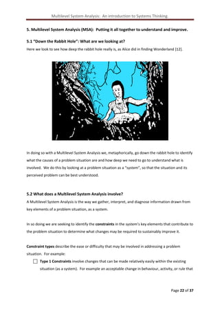 Multilevel System Analysis: An introduction to Systems Thinking.
5. Multilevel System Analysis (MSA): Putting it all together to understand and improve.
5.1 “Down the Rabbit Hole”: What are we looking at?
Here we look to see how deep the rabbit hole really is, as Alice did in finding Wonderland [12].

In doing so with a Multilevel System Analysis we, metaphorically, go down the rabbit hole to identify
what the causes of a problem situation are and how deep we need to go to understand what is
involved. We do this by looking at a problem situation as a “system”, so that the situation and its
perceived problem can be best understood.

5.2 What does a Multilevel System Analysis involve?
A Multilevel System Analysis is the way we gather, interpret, and diagnose information drawn from
key elements of a problem situation, as a system.

In so doing we are seeking to identify the constraints in the system’s key elements that contribute to
the problem situation to determine what changes may be required to sustainably improve it.

Constraint types describe the ease or difficulty that may be involved in addressing a problem
situation. For example:
 Type 1 Constraints involve changes that can be made relatively easily within the existing
situation (as a system). For example an acceptable change in behaviour, activity, or rule that

Page 22 of 37

 