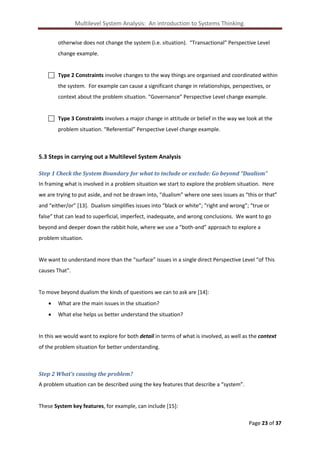 Multilevel System Analysis: An introduction to Systems Thinking.
otherwise does not change the system (i.e. situation). “Transactional” Perspective Level
change example.

 Type 2 Constraints involve changes to the way things are organised and coordinated within
the system. For example can cause a significant change in relationships, perspectives, or
context about the problem situation. “Governance” Perspective Level change example.

 Type 3 Constraints involves a major change in attitude or belief in the way we look at the
problem situation. “Referential” Perspective Level change example.

5.3 Steps in carrying out a Multilevel System Analysis
Step 1 Check the System Boundary for what to include or exclude: Go beyond “Dualism”
In framing what is involved in a problem situation we start to explore the problem situation. Here
we are trying to put aside, and not be drawn into, “dualism” where one sees issues as “this or that”
and “either/or” [13]. Dualism simplifies issues into “black or white”; “right and wrong”; “true or
false” that can lead to superficial, imperfect, inadequate, and wrong conclusions. We want to go
beyond and deeper down the rabbit hole, where we use a “both-and” approach to explore a
problem situation.

We want to understand more than the “surface” issues in a single direct Perspective Level “of This
causes That”.

To move beyond dualism the kinds of questions we can to ask are [14]:


What are the main issues in the situation?



What else helps us better understand the situation?

In this we would want to explore for both detail in terms of what is involved, as well as the context
of the problem situation for better understanding.

Step 2 What’s causing the problem?
A problem situation can be described using the key features that describe a “system”.

These System key features, for example, can include [15]:
Page 23 of 37

 