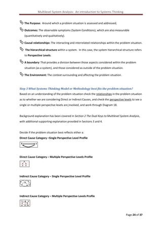 Multilevel System Analysis: An introduction to Systems Thinking.

 The Purpose: Around which a problem situation is assessed and addressed;
 Outcomes: The observable symptoms (System Conditions), which are also measurable
(quantitatively and qualitatively).

 Causal relationships: The interacting and interrelated relationships within the problem situation.
 The hierarchical structure within a system. In this case, the system hierarchical structure refers
to Perspective Levels.

 A boundary: That provides a division between those aspects considered within the problem
situation (as a system), and those considered as outside of the problem situation.

 The Environment: The context surrounding and affecting the problem situation.
Step 3 What Systems Thinking Model or Methodology best fits the problem situation?
Based on an understanding of the problem situation check the relationships in the problem situation
as to whether we are considering Direct or Indirect Causes, and check the perspective levels to see a
single or multiple perspective levels are involved, and work through Diagram 18.

Background explanation has been covered in Section 2 The Dual Keys to Multilevel System Analysis,
with additional supporting explanation provided in Sections 3 and 4.

Decide if the problem situation best reflects either a:
Direct Cause Category –Single Perspective Level Profile
X

Y

Direct Cause Category – Multiple Perspective Levels Profile
L
L
L

Indirect Cause Category – Single Perspective Level Profile

Indirect Cause Category – Multiple Perspective Levels Profile
L
L
L

Page 24 of 37

 