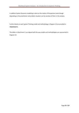 Multilevel System Analysis: An introduction to Systems Thinking.

In addition System Dynamics modelling is silent on the matter of Perspective Levels though
depending on the practitioner and problem situation can be sensitive of them in the analysis.

Further details on each System Thinking model and methodology in Diagram 14 are provided in
Attachment 1.

The tables in Attachment 1 are aligned with the way models and methodologies are represented in
Diagram 14.

Page 27 of 37

 