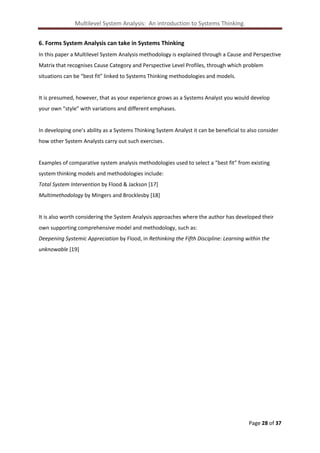 Multilevel System Analysis: An introduction to Systems Thinking.
6. Forms System Analysis can take in Systems Thinking
In this paper a Multilevel System Analysis methodology is explained through a Cause and Perspective
Matrix that recognises Cause Category and Perspective Level Profiles, through which problem
situations can be “best fit” linked to Systems Thinking methodologies and models.

It is presumed, however, that as your experience grows as a Systems Analyst you would develop
your own “style” with variations and different emphases.

In developing one’s ability as a Systems Thinking System Analyst it can be beneficial to also consider
how other System Analysts carry out such exercises.

Examples of comparative system analysis methodologies used to select a “best fit” from existing
system thinking models and methodologies include:
Total System Intervention by Flood & Jackson [17]
Multimethodology by Mingers and Brocklesby [18]

It is also worth considering the System Analysis approaches where the author has developed their
own supporting comprehensive model and methodology, such as:
Deepening Systemic Appreciation by Flood, in Rethinking the Fifth Discipline: Learning within the
unknowable [19]

Page 28 of 37

 