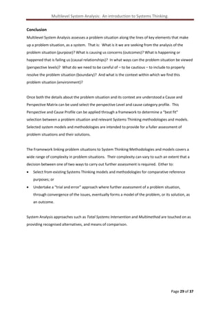 Multilevel System Analysis: An introduction to Systems Thinking.
Conclusion
Multilevel System Analysis assesses a problem situation along the lines of key elements that make
up a problem situation, as a system. That is: What is it we are seeking from the analysis of the
problem situation (purpose)? What is causing us concerns (outcomes)? What is happening or
happened that is failing us (causal relationships)? In what ways can the problem situation be viewed
(perspective levels)? What do we need to be careful of – to be cautious – to include to properly
resolve the problem situation (boundary)? And what is the context within which we find this
problem situation (environment)?

Once both the details about the problem situation and its context are understood a Cause and
Perspective Matrix can be used select the perspective Level and cause category profile. This
Perspective and Cause Profile can be applied through a framework to determine a “best fit”
selection between a problem situation and relevant Systems Thinking methodologies and models.
Selected system models and methodologies are intended to provide for a fuller assessment of
problem situations and their solutions.

The Framework linking problem situations to System Thinking Methodologies and models covers a
wide range of complexity in problem situations. Their complexity can vary to such an extent that a
decision between one of two ways to carry out further assessment is required. Either to:


Select from existing Systems Thinking models and methodologies for comparative reference
purposes; or



Undertake a “trial and error” approach where further assessment of a problem situation,
through convergence of the issues, eventually forms a model of the problem, or its solution, as
an outcome.

System Analysis approaches such as Total Systems Intervention and Multimethod are touched on as
providing recognised alternatives, and means of comparison.

Page 29 of 37

 