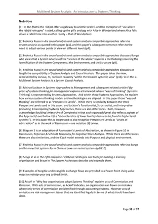 Multilevel System Analysis: An introduction to Systems Thinking.
Notations
[1] In The Matrix the red pill offers a gateway to another reality, and the metaphor of “see where
the rabbit hole goes” is used, calling up the pill’s analogy with Alice in Wonderland where Alice falls
down a rabbit hole into another reality – that of Wonderland.
[2] Federica Russo in Are causal analysis and system analysis compatible approaches refers to
system analysis as quoted in this paper (p1), and this paper’s subsequent sentence refers to the
need to adopt various points of view on different levels (p7).
[3] Federica Russo in Are causal analysis and system analysis compatible approaches discusses Bunge
who views that a System Analysis of the “science of the whole” involves a methodology covering the
identification of the System Components; the Environment; and the Structure (p8).
[4] Federica Russo in Are causal analysis and system analysis compatible approaches discusses at
length the compatibility of System Analysis and Causal Analysis. This paper takes the view,
represented by Loriaux, to, consider causality “within the broader systemic view” (p16). So in this a
Multilevel System Analysis is a System Causal Analysis.
[5] Michael Jackson in Systems Approaches to Management and subsequent related article Fifty
years of systems thinking for management explains a framework where “ways of thinking” (Systems
Thinking) is represented by Systems Approaches. And within these Systems Approaches, he explains
how various systems thinking models and methodologies are aligned. In this paper those “ways of
thinking” are referred to as “Perspective Levels”. While there is similarity between the three
Perspective Levels used in this paper, and Jackson’s Functionalist, Structuralist, and Interpretive
(including Emancipatory)Systems Approaches, there are also differences. Both, however,
acknowledge Boulding’s Hierarchy of Complexity in that each Approach/Level also reflects aspects of
the Approach/Level below it (i.e “characteristics of lower level systems can be found in higher level
systems”). In this paper this is progressed to also recognise Perspective Levels as “Levels of
Abstraction” as in the work of Rasmussen – see notation [6] below.
[6] Diagram 5 is an adaptation of Rasmussen’s Levels of Abstraction, as shown in Figure 10 in
Rassmusen, Pejtersen,& Schmidt Taxonomy for Cognitive Work Analysis. While there are differences
there are also similarities, and the CWA model extends into Purpose and physical environment.
[7] Federica Russo in Are causal analysis and system analysis compatible approaches refers to Bunge
and his view that systems form Chinese boxes or nested systems (p9&10).
[8] Senge et al in The Fifth Discipline Fieldbook: Strategies and tools for building a learning
organization and Braun in The System Archetypes describe and example them.

[9] Examples of tangible and intangible exchange flows are provided in a Power Point Using value
maps to redesign your org by Brad Smith.
[10] Ackoff in “Why few organizations adopt Systems Thinking” explains acts of Commission and
Omission. With acts of commission, as Ackoff indicates, an organisation can frown on mistakes
where only errors of commission are identified through accounting systems. However acts of
omission are risk management issues that are identified legally in terms of what should have been
done.

Page 33 of 37

 