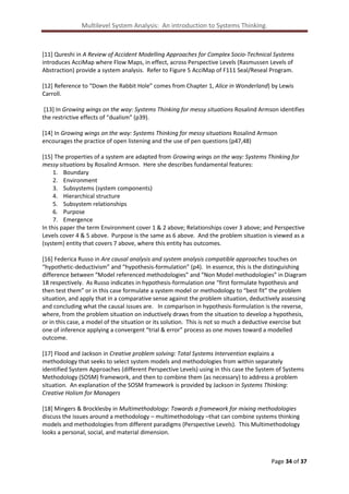 Multilevel System Analysis: An introduction to Systems Thinking.

[11] Qureshi in A Review of Accident Modelling Approaches for Complex Socio-Technical Systems
introduces AcciMap where Flow Maps, in effect, across Perspective Levels (Rasmussen Levels of
Abstraction) provide a system analysis. Refer to Figure 5 AcciMap of F111 Seal/Reseal Program.
[12] Reference to “Down the Rabbit Hole” comes from Chapter 1, Alice in Wonderland) by Lewis
Carroll.
[13] In Growing wings on the way: Systems Thinking for messy situations Rosalind Armson identifies
the restrictive effects of “dualism” (p39).
[14] In Growing wings on the way: Systems Thinking for messy situations Rosalind Armson
encourages the practice of open listening and the use of pen questions (p47,48)
[15] The properties of a system are adapted from Growing wings on the way: Systems Thinking for
messy situations by Rosalind Armson. Here she describes fundamental features:
1. Boundary
2. Environment
3. Subsystems (system components)
4. Hierarchical structure
5. Subsystem relationships
6. Purpose
7. Emergence
In this paper the term Environment cover 1 & 2 above; Relationships cover 3 above; and Perspective
Levels cover 4 & 5 above. Purpose is the same as 6 above. And the problem situation is viewed as a
(system) entity that covers 7 above, where this entity has outcomes.
[16] Federica Russo in Are causal analysis and system analysis compatible approaches touches on
“hypothetic-deductivism” and “hypothesis-formulation” (p4). In essence, this is the distinguishing
difference between “Model referenced methodologies” and “Non Model methodologies” in Diagram
18 respectively. As Russo indicates in hypothesis-formulation one “first formulate hypothesis and
then test them” or in this case formulate a system model or methodology to “best fit” the problem
situation, and apply that in a comparative sense against the problem situation, deductively assessing
and concluding what the causal issues are. In comparison in hypothesis-formulation is the reverse,
where, from the problem situation on inductively draws from the situation to develop a hypothesis,
or in this case, a model of the situation or its solution. This is not so much a deductive exercise but
one of inference applying a convergent “trial & error” process as one moves toward a modelled
outcome.
[17] Flood and Jackson in Creative problem solving: Total Systems Intervention explains a
methodology that seeks to select system models and methodologies from within separately
identified System Approaches (different Perspective Levels) using in this case the System of Systems
Methodology (SOSM) framework, and then to combine them (as necessary) to address a problem
situation. An explanation of the SOSM framework is provided by Jackson in Systems Thinking:
Creative Holism for Managers
[18] Mingers & Brocklesby in Multimethodology: Towards a framework for mixing methodologies
discuss the issues around a methodology – multimethodology –that can combine systems thinking
models and methodologies from different paradigms (Perspective Levels). This Multimethodology
looks a personal, social, and material dimension.

Page 34 of 37

 
