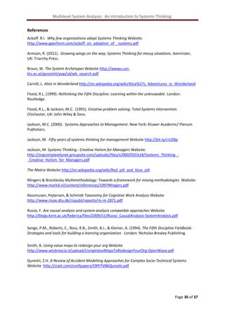 Multilevel System Analysis: An introduction to Systems Thinking.
References
Ackoff. R.l. Why few organizations adopt Systems Thinking Website:
http://www.gperform.com/ackoff_on_adoption_of__systems.pdf
Armson, R. (2011). Growing wings on the way: Systems Thinking for messy situations. Axminster,
UK: Triarchy Press.
Braun, W. The System Archetypes Website http://wwwu.uniklu.ac.at/gossimit/pap/sd/wb_sysarch.pdf
Carroll, L. Alice in Wonderland http://en.wikipedia.org/wiki/Alice%27s_Adventures_in_Wonderland
Flood, R.L. (1999). Rethinking the Fifth Discipline: Learning within the unknowable. London:
Routledge.
Flood, R.L., & Jackson, M.C. (1991). Creative problem solving: Total Systems Intervention.
Chichester, UK: John Wiley & Sons.
Jackson, M.C. (2000). Systems Approaches to Management. New York: Kluwer Academic/ Plenum
Publishers.
Jackson, M. Fifty years of systems thinking for management Website http://bit.ly/rrLDBp
Jackson, M. Systems Thinking : Creative Holism for Managers Website:
http://orgcomplexitynet.groupsite.com/uploads/files/x/000/02f/e18/Systems_Thinking__Creative_Holism_for_Managers.pdf
The Matrix Website http://en.wikipedia.org/wiki/Red_pill_and_blue_pill
Mingers & Brocklesby Multimethodology: Towards a framework for mixing methodologies Website:
http://www.markd.nl/content/references/1997Mingers.pdf
Rassmusen, Pejtersen, & Schmidt Taxonomy for Cognitive Work Analysis Website
http://www.risoe.dtu.dk/rispubl/reports/ris-m-2871.pdf
Russo, F. Are causal analysis and system analysis compatible approaches Website
http://blogs.kent.ac.uk/federica/files/2009/11/Russo_CausalAnalysis-SystemAnalysis.pdf
Senge, P.M., Roberts, C., Ross, R.B., Smith, B.J., & Kleiner, A. (1994). The Fifth Discipline Fieldbook:
Strategies and tools for building a learning organization. London: Nicholas Brealey Publishing.
Smith, B. Using value maps to redesign your org Website
http://www.wtcbrescia.it/upload/UsingValueMapsToRedesignYourOrg-OpenWave.pdf
Qureshi, Z.H. A Review of Accident Modelling Approaches for Complex Socio-Technical Systems
Website http://crpit.com/confpapers/CRPITV86Qureshi.pdf

Page 36 of 37

 