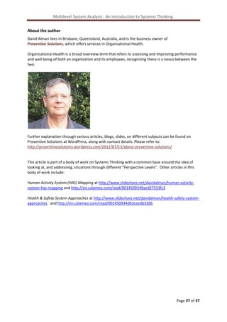 Multilevel System Analysis: An introduction to Systems Thinking.
About the author
David Alman lives in Brisbane, Queensland, Australia, and is the business owner of
Proventive Solutions, which offers services in Organisational Health.
Organisational Health is a broad overview term that refers to assessing and improving performance
and well being of both an organisation and its employees, recognising there is a nexus between the
two.

Further explanation through various articles, blogs, slides, on different subjects can be found on
Proventive Solutions at WordPress, along with contact details. Please refer to:
http://proventivesolutions.wordpress.com/2012/07/13/about-proventive-solutions/

This article is part of a body of work on Systems Thinking with a common base around the idea of
looking at, and addressing, situations through different “Perspective Levels”. Other articles in this
body of work include:
Human Activity System (HAS) Mapping at http://www.slideshare.net/davidalman/human-activitysystem-has-mapping and http://en.calameo.com/read/0014509349aed27553fc3
Health & Safety System Approaches at http://www.slideshare.net/davidalman/health-safety-systemapproaches and http://en.calameo.com/read/001450934d63ceedb3266

Page 37 of 37

 