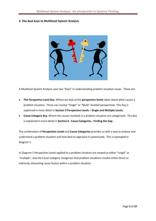 Multilevel System Analysis: An introduction to Systems Thinking.
2. The dual keys to Multilevel System Analysis

A Multilevel System Analysis uses two “Keys” in understanding problem situation issues. These are:


The Perspective Level Key. Where we look at the perspective levels taken about what causes a
problem situation. These can involve “Single” or “Multi” levelled perspectives. This Key is
explained in more detail in Section 3 Perspective Levels – Single and Multiple Levels.



Cause Category Key. Where the causes involved in a problem situation are categorised. This Key
is explained in more detail in Section 4. Cause Categories - Finding the Gap.

The combination of Perspective Levels and Cause Categories provides us with a way to analyse and
understand a problem situation and how best to approach it systemically. This is exampled in
Diagram 1.

In Diagram 1 Perspective Levels applied to a problem situation are viewed as either “single” or
“multiple”, and the Cause Category recognises that problem situations involve either direct or
indirectly interacting cause factors within a problem situation

Page 5 of 37

 