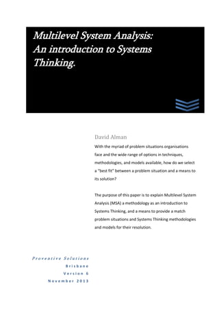 Multilevel System Analysis:
An introduction to Systems
Thinking.

David Alman
With the myriad of problem situations organisations
face and the wide range of options in techniques,
methodologies, and models available, how do we select
a “best fit” between a problem situation and a means to
its solution?

The purpose of this paper is to explain Multilevel System
Analysis (MSA) as an introduction to Systems Thinking,
and a means to provide a match between problem
situations and Systems Thinking methodologies and
models for their resolution.

Proventive Solutions
Brisbane
Version 6
November 2013

 