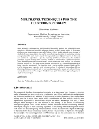 MULTILEVEL TECHNIQUES FOR THE
CLUSTERING PROBLEM
Noureddine Bouhmala
Department of Maritime Technology and Innovation,
Vestfold University College , Norway
noureddine.bouhmala@hive.no

ABSTRACT
Data Mining is concerned with the discovery of interesting patterns and knowledge in data
repositories. Cluster Analysis which belongs to the core methods of data mining is the process
of discovering homogeneous groups called clusters. Given a data-set and some measure of
similarity between data objects, the goal in most clustering algorithms is maximizing both the
homogeneity within each cluster and the heterogeneity between different clusters. In this work,
two multilevel algorithms
for the clustering problem are introduced. The multilevel
paradigm suggests looking at the clustering problem as a hierarchical optimization process
going through different levels evolving from a coarse grain to fine grain strategy. The clustering
problem is solved by first reducing the problem level by level to a coarser problem where an
initial clustering is computed. The clustering of the coarser problem is mapped back level-bylevel to obtain a better clustering of the original problem by refining the intermediate different
clustering obtained at various levels. A benchmark using a number of data sets collected from a
variety of domains is used to compare the effectiveness of the hierarchical approach against its
single-level counterpart.

KEYWORDS
Clustering Problem, Genetic Algorithm, Multilevel Paradigm, K-Means.

1. INTRODUCTION
The amount of data kept in computers is growing at a phenomenal rate. However, extracting
useful information has proven extremely a challenging task. Often, traditional data analysis tools
and techniques simply are not adequate to support these increases demands for information. Data
mining steps in to solve these needs using a combination of data analysis methods with
sophisticated algorithms to automatically analyse and extract knowledge from data. Cluster
Analysis which belongs to the core methods of data mining is the process of discovering
homogeneous groups called clusters. Given a data-set and some measure of similarity between
data objects, the goal in most clustering algorithms is maximizing both the homogeneity within
each cluster and the heterogeneity between different clusters. In other words, objects that belongs
to the same cluster should share many features, but are very dissimilar to objects not belonging to
that cluster [1] . The clustering problem is NP-Complete [2] and it is considered one of the most
David C. Wyld et al. (Eds) : CCSIT, SIPP, AISC, PDCTA, NLP - 2014
pp. 37–51, 2014. © CS & IT-CSCP 2014

DOI : 10.5121/csit.2014.4204

 