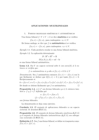 APLICACIONES MULTILINEALES


     1.                         ´                ´
           Formas bilineales simetricas y antisimetricas
  Una forma bilineal f : V × V → k se dice sim´trica si se veriﬁca:
                                              e
             f (u, v) = f (v, u), para cualesquiera u, v ∈ V.
  De forma an´loga, se dice que f es antisim´trica si se veriﬁca:
             a                              e
            f (u, v) = −f (v, u), para cualesquiera u, v ∈ V.
Ejemplo 1.1. Cada producto escalar es una forma bilineal sim´trica.
                                                            e
Ejemplo 1.2. La aplicaci´n determinante
                        o
                             D : R2 × R2 → R
                       D((a, b), (c, d)) = ad − bc
es una forma bilineal antisim´trica.
                              e
Lema 1.3. Sea V un espacio vectorial sobre k con carac(k) = 2 en-
tonces se veriﬁca que:
           f es antisim´trica si y s´lo si f (v, v) = 0 ∀v ∈ V
                       e            o
Demostraci´n. Sea f antisim´trica entonces f (v, v) = −f (v, v) con lo
           o               e
que f´cilmente se deduce que 2f (v, v) = 0 y por tanto f (v, v) = 0.
     a
Rec´
   ıprocamente si
0 = f (v+v , v+v ) = f (v, v)+f (v, v )+f (v , v)+f (v , v ) = f (v, v )+f (v , v).
De donde se obtiene f´cilmente que f es antisim´trica.
                     a                         e
Proposici´n 1.4. si f, f son formas bilineales y a ∈ k entonces tam-
            o
bi´n a · f y f + f deﬁnidas por
  e
                           a · f (v, v ) = f (av, v )
                  (f + f )(v, v ) = f (v, v ) + f (v, v )
son formas bilineales.
  La demostraci´n se deja como ejercicio.
               o
Corolario 1.5. El conjunto de aplicaciones bilineales es un espacio
vectorial. Se denotar´ Bil(V, k).
                     a
Proposici´n 1.6. El conjunto de formas bilineales sim´tricas S2 (V, k)
           o                                             e
y el conjunto de formas bilineales antisim´tricas A2 (V, k) son subespa-
                                          e
cios vectoriales de Bil(V, k).
Deﬁnici´n 1.7. Sea f una forma bilineal, se deﬁne su traspuesta como:
            o
f t (v, v ) = f (v , v).
                                       1
 