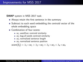 Improvements for MSS 2017
SWAP system in MSS 2017 task:
Always retain the ﬁrst sentence in the summary
Subtract to each word embedding the centroid vector of the
whole embedding space
Combination of four scores:
sc1 word2vec centroid similarity
sc2 bag-of-words centroid similarity
sc3 normalized sentence length
sc4 normalized sentence position
score(Sj ) = λ1 ∗ sc1 + λ2 ∗ sc2 + λ3 ∗ sc3 + λ4 ∗ sc4
Gaetano Rossiello, Pierpaolo Basile, Giovanni Semeraro Centroid-based Text Summarization using Word Embeddings
 