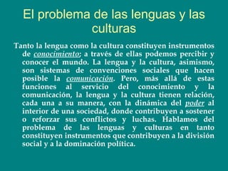 El problema de las lenguas y las culturas Tanto la lengua como la cultura constituyen instrumentos de  conocimiento ; a través de ellas podemos percibir y conocer el mundo. La lengua y la cultura, asimismo, son sistemas de convenciones sociales que hacen posible la  comunicación . Pero, más allá de estas funciones al servicio del conocimiento y la comunicación, la lengua y la cultura tienen relación, cada una a su manera, con la dinámica del  poder  al interior de una sociedad, donde contribuyen a sostener o reforzar sus conflictos y luchas. Hablamos del problema de las lenguas y culturas en tanto constituyen instrumentos que contribuyen a la división social y a la dominación política.   