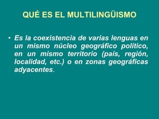 QUÉ ES EL MULTILINGÜISMO Es la coexistencia de varias lenguas en un mismo núcleo geográfico político, en un mismo territorio (país, región, localidad, etc.) o en zonas geográficas adyacentes .  