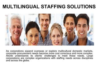 MULTILINGUAL STAFFING SOLUTIONS
As corporations expand overseas or explore multicultural domestic markets,
corporate procurement needs become more cost conscious and more complex.
Akorbi understands its clients’ challenges to meet these needs. Large
corporations are complex organizations with staffing needs across disciplines
and across the globe.
 