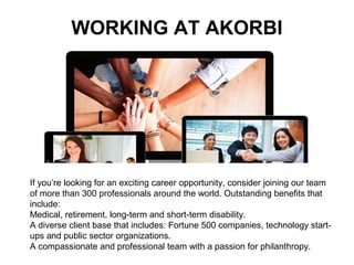 WORKING AT AKORBI
If you’re looking for an exciting career opportunity, consider joining our team
of more than 300 professionals around the world. Outstanding benefits that
include:
Medical, retirement, long-term and short-term disability.
A diverse client base that includes: Fortune 500 companies, technology start-
ups and public sector organizations.
A compassionate and professional team with a passion for philanthropy.
 