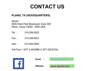 Email : info@akorbi.com
Website : www.akorbi.com
Akorbi
5055 West Park Boulevard, Suite 550
Plano, Texas 75093 - 3000 USA
Tel : 214.256.9222
Fax : 214.256.9301
efax : 214.594.5908
Toll Free: 1.877.4.AKORBI (1.877.425.6724)
PLANO, TX (HEADQUARTERS)
CONTACT US
 