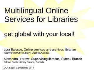 Multilingual Online Services for Libraries   get global with your local!   Lora Baiocco, Online services and archives librarian Westmount Public Library. Quebec, Canada. Alexandra  Yarrow,  Supervising librarian, Rideau Branch Ottawa Public Library Ontario, Canada OLA Super Conference 2011 