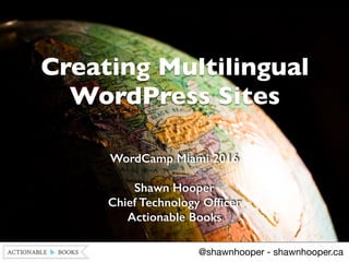Creating Multilingual
WordPress Sites
WordCamp Miami 2016
Shawn Hooper 
Chief Technology Ofﬁcer 
Actionable Books
@shawnhooper - shawnhooper.ca
 