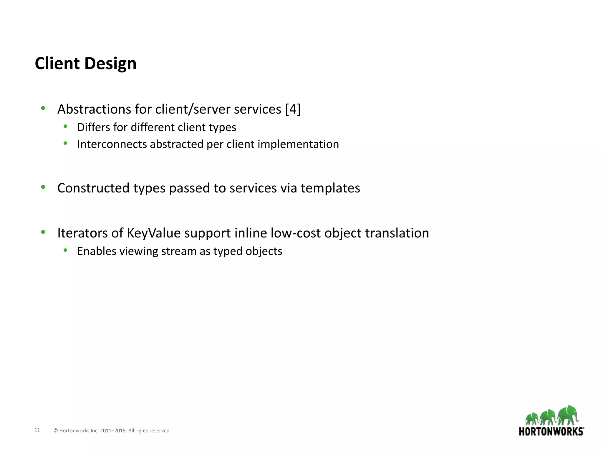11 © Hortonworks Inc. 2011–2018. All rights reserved
Client Design
• Abstractions for client/server services [4]
• Differs for different client types
• Interconnects abstracted per client implementation
• Constructed types passed to services via templates
• Iterators of KeyValue support inline low-cost object translation
• Enables viewing stream as typed objects
 